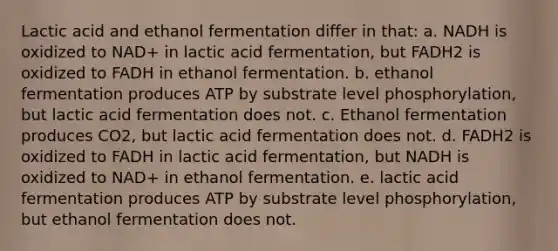 Lactic acid and ethanol fermentation differ in that: a. NADH is oxidized to NAD+ in lactic acid fermentation, but FADH2 is oxidized to FADH in ethanol fermentation. b. ethanol fermentation produces ATP by substrate level phosphorylation, but lactic acid fermentation does not. c. Ethanol fermentation produces CO2, but lactic acid fermentation does not. d. FADH2 is oxidized to FADH in lactic acid fermentation, but NADH is oxidized to NAD+ in ethanol fermentation. e. lactic acid fermentation produces ATP by substrate level phosphorylation, but ethanol fermentation does not.