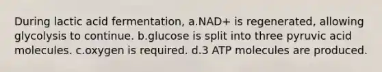 During lactic acid fermentation, a.NAD+ is regenerated, allowing glycolysis to continue. b.glucose is split into three pyruvic acid molecules. c.oxygen is required. d.3 ATP molecules are produced.