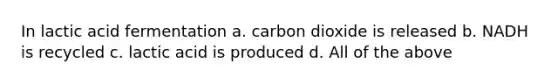 In lactic acid fermentation a. carbon dioxide is released b. NADH is recycled c. lactic acid is produced d. All of the above