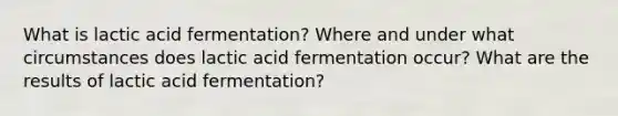 What is lactic acid fermentation? Where and under what circumstances does lactic acid fermentation occur? What are the results of lactic acid fermentation?