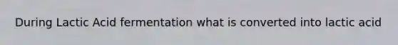 During Lactic Acid fermentation what is converted into lactic acid
