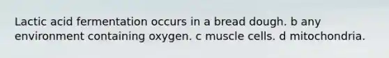 Lactic acid fermentation occurs in a bread dough. b any environment containing oxygen. c muscle cells. d mitochondria.