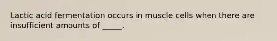 Lactic acid fermentation occurs in muscle cells when there are insufficient amounts of _____.