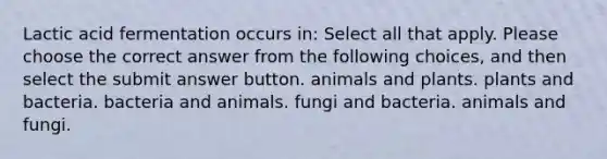 Lactic acid fermentation occurs in: Select all that apply. Please choose the correct answer from the following choices, and then select the submit answer button. animals and plants. plants and bacteria. bacteria and animals. fungi and bacteria. animals and fungi.