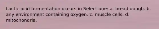 Lactic acid fermentation occurs in Select one: a. bread dough. b. any environment containing oxygen. c. muscle cells. d. mitochondria.