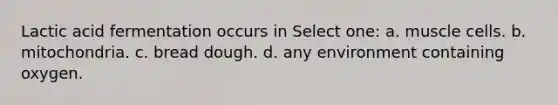 Lactic acid fermentation occurs in Select one: a. muscle cells. b. mitochondria. c. bread dough. d. any environment containing oxygen.