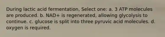 During lactic acid fermentation, Select one: a. 3 ATP molecules are produced. b. NAD+ is regenerated, allowing glycolysis to continue. c. glucose is split into three pyruvic acid molecules. d. oxygen is required.