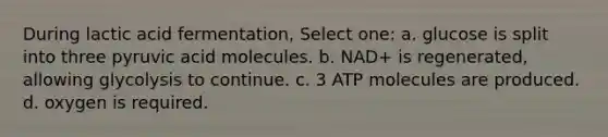 During lactic acid fermentation, Select one: a. glucose is split into three pyruvic acid molecules. b. NAD+ is regenerated, allowing glycolysis to continue. c. 3 ATP molecules are produced. d. oxygen is required.