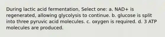 During lactic acid fermentation, Select one: a. NAD+ is regenerated, allowing glycolysis to continue. b. glucose is split into three pyruvic acid molecules. c. oxygen is required. d. 3 ATP molecules are produced.