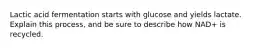 Lactic acid fermentation starts with glucose and yields lactate. Explain this process, and be sure to describe how NAD+ is recycled.