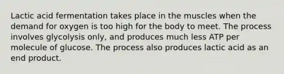 Lactic acid fermentation takes place in the muscles when the demand for oxygen is too high for the body to meet. The process involves glycolysis only, and produces much less ATP per molecule of glucose. The process also produces lactic acid as an end product.