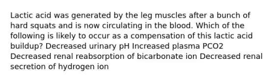 Lactic acid was generated by the leg muscles after a bunch of hard squats and is now circulating in the blood. Which of the following is likely to occur as a compensation of this lactic acid buildup? Decreased urinary pH Increased plasma PCO2 Decreased renal reabsorption of bicarbonate ion Decreased renal secretion of hydrogen ion