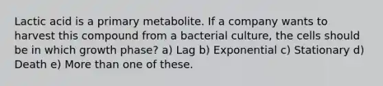 Lactic acid is a primary metabolite. If a company wants to harvest this compound from a bacterial culture, the cells should be in which growth phase? a) Lag b) Exponential c) Stationary d) Death e) More than one of these.