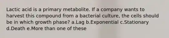 Lactic acid is a primary metabolite. If a company wants to harvest this compound from a bacterial culture, the cells should be in which growth phase? a.Lag b.Exponential c.Stationary d.Death e.More than one of these