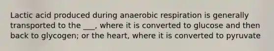 Lactic acid produced during anaerobic respiration is generally transported to the ___, where it is converted to glucose and then back to glycogen; or the heart, where it is converted to pyruvate