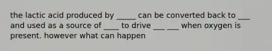 the lactic acid produced by _____ can be converted back to ___ and used as a source of ____ to drive ___ ___ when oxygen is present. however what can happen