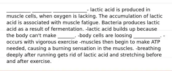 __________ ________ ______________- lactic acid is produced in muscle cells, when oxygen is lacking. The accumulation of lactic acid is associated with muscle fatigue. Bacteria produces lactic acid as a result of fermentation. -lactic acid builds up because the body can't make _______. -body cells are loosing ___________. -occurs with vigorous exercise -muscles then begin to make ATP needed, causing a burning sensation in the muscles. -breathing deeply after running gets rid of lactic acid and stretching before and after exercise.