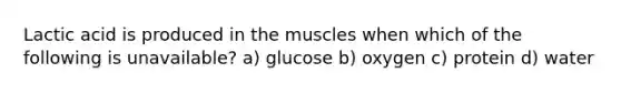 Lactic acid is produced in the muscles when which of the following is unavailable? a) glucose b) oxygen c) protein d) water