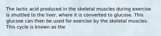 The lactic acid produced in the skeletal muscles during exercise is shuttled to the liver, where it is converted to glucose. This glucose can then be used for exercise by the skeletal muscles. This cycle is known as the