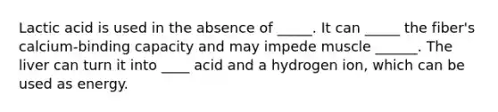 Lactic acid is used in the absence of _____. It can _____ the fiber's calcium-binding capacity and may impede muscle ______. The liver can turn it into ____ acid and a hydrogen ion, which can be used as energy.