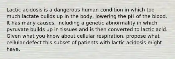 Lactic acidosis is a dangerous human condition in which too much lactate builds up in the body, lowering the pH of the blood. It has many causes, including a genetic abnormality in which pyruvate builds up in tissues and is then converted to lactic acid. Given what you know about cellular respiration, propose what cellular defect this subset of patients with lactic acidosis might have.