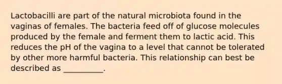 Lactobacilli are part of the natural microbiota found in the vaginas of females. The bacteria feed off of glucose molecules produced by the female and ferment them to lactic acid. This reduces the pH of the vagina to a level that cannot be tolerated by other more harmful bacteria. This relationship can best be described as __________.