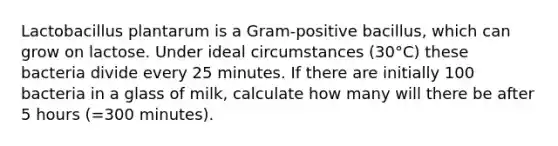 Lactobacillus plantarum is a Gram-positive bacillus, which can grow on lactose. Under ideal circumstances (30°C) these bacteria divide every 25 minutes. If there are initially 100 bacteria in a glass of milk, calculate how many will there be after 5 hours (=300 minutes).