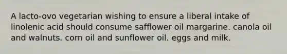 A lacto-ovo vegetarian wishing to ensure a liberal intake of linolenic acid should consume safflower oil margarine. canola oil and walnuts. corn oil and sunflower oil. eggs and milk.