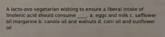 A lacto-ovo vegetarian wishing to ensure a liberal intake of linolenic acid should consume ____. a. eggs and milk c. safflower oil margarine b. canola oil and walnuts d. corn oil and sunflower oil