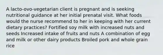 A lacto-ovo-vegetarian client is pregnant and is seeking nutritional guidance at her initial prenatal visit. What foods would the nurse recommend to her in keeping with her current dietary practices? Fortified soy milk with increased nuts and seeds Increased intake of fruits and nuts A combination of egg and milk or other dairy products Broiled pork and whole grain rice