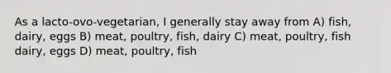 As a lacto-ovo-vegetarian, I generally stay away from A) fish, dairy, eggs B) meat, poultry, fish, dairy C) meat, poultry, fish dairy, eggs D) meat, poultry, fish