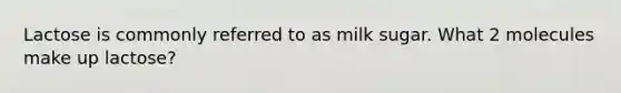 Lactose is commonly referred to as milk sugar. What 2 molecules make up lactose?