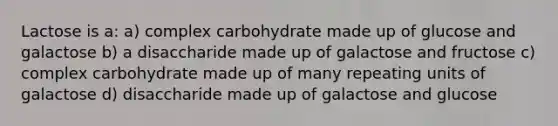 Lactose is a: a) complex carbohydrate made up of glucose and galactose b) a disaccharide made up of galactose and fructose c) complex carbohydrate made up of many repeating units of galactose d) disaccharide made up of galactose and glucose