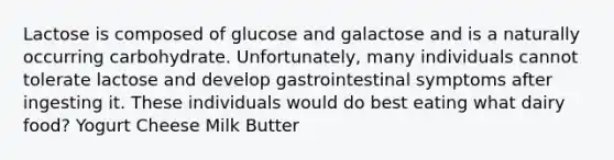 Lactose is composed of glucose and galactose and is a naturally occurring carbohydrate. Unfortunately, many individuals cannot tolerate lactose and develop gastrointestinal symptoms after ingesting it. These individuals would do best eating what dairy food? Yogurt Cheese Milk Butter