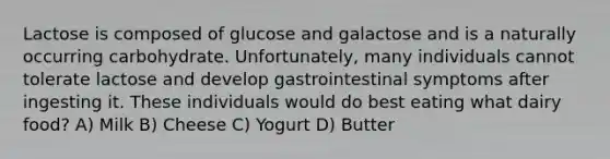 Lactose is composed of glucose and galactose and is a naturally occurring carbohydrate. Unfortunately, many individuals cannot tolerate lactose and develop gastrointestinal symptoms after ingesting it. These individuals would do best eating what dairy food? A) Milk B) Cheese C) Yogurt D) Butter