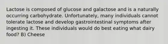 Lactose is composed of glucose and galactose and is a naturally occurring carbohydrate. Unfortunately, many individuals cannot tolerate lactose and develop gastrointestinal symptoms after ingesting it. These individuals would do best eating what dairy food? B) Cheese