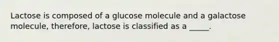 Lactose is composed of a glucose molecule and a galactose molecule, therefore, lactose is classified as a _____.