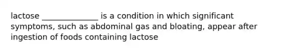 lactose ______________ is a condition in which significant symptoms, such as abdominal gas and bloating, appear after ingestion of foods containing lactose