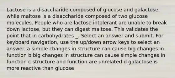 Lactose is a disaccharide composed of glucose and galactose, while maltose is a disaccharide composed of two glucose molecules. People who are lactose intolerant are unable to break down lactose, but they can digest maltose. This validates the point that in carbohydrates _. Select an answer and submit. For keyboard navigation, use the up/down arrow keys to select an answer. a simple changes in structure can cause big changes in function b big changes in structure can cause simple changes in function c structure and function are unrelated d galactose is more reactive than glucose