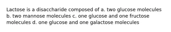 Lactose is a disaccharide composed of a. two glucose molecules b. two mannose molecules c. one glucose and one fructose molecules d. one glucose and one galactose molecules