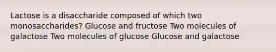 Lactose is a disaccharide composed of which two monosaccharides? Glucose and fructose Two molecules of galactose Two molecules of glucose Glucose and galactose