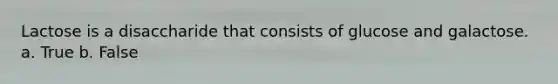 Lactose is a disaccharide that consists of glucose and galactose. a. True b. False