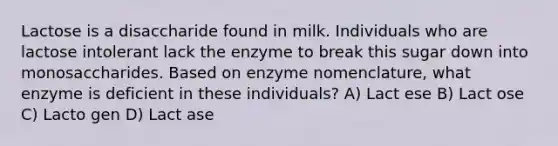 Lactose is a disaccharide found in milk. Individuals who are lactose intolerant lack the enzyme to break this sugar down into monosaccharides. Based on enzyme nomenclature, what enzyme is deficient in these individuals? A) Lact ese B) Lact ose C) Lacto gen D) Lact ase