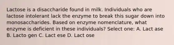 Lactose is a disaccharide found in milk. Individuals who are lactose intolerant lack the enzyme to break this sugar down into monosaccharides. Based on enzyme nomenclature, what enzyme is deficient in these individuals? Select one: A. Lact ase B. Lacto gen C. Lact ese D. Lact ose