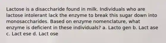 Lactose is a disaccharide found in milk. Individuals who are lactose intolerant lack the enzyme to break this sugar down into monosaccharides. Based on enzyme nomenclature, what enzyme is deficient in these individuals? a. Lacto gen b. Lact ase c. Lact ese d. Lact ose