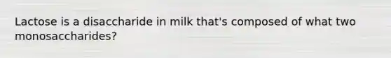 Lactose is a disaccharide in milk that's composed of what two monosaccharides?