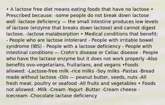 • A lactose free diet means eating foods that have no lactose • Prescribed because: -some people do not break down lactose well -lactase deficiency — the small intestine produces low levels of lactase (enzyme that breaks down lactose) and cannot digest lactose. -lactose malabsorption • Medical conditions that benefit: - People who are lactose intolerant - People with irritable bowel syndrome (IBS) - People with a lactose deficiency - People with intestinal conditions — Crohn's disease or Celiac disease - People who have the lactase enzyme but it does not work properly -Also benefits ovo-vegetarians, fruitarians, and vegans •Foods allowed: -Lactose-free milk -rice milks -Soy milks -Pastas -Bread made without lactose -Oils — peanut butter, seeds, nuts -All fresh meat, poultry or seafood -All fruits and vegetables • Foods not allowed: -Milk -Cream -Yogurt -Butter -Cream cheese -Icecream -Chocolate lactase deficiency