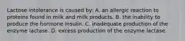 Lactose intolerance is caused by: A. an allergic reaction to proteins found in milk and milk products. B. the inability to produce the hormone insulin. C. inadequate production of the enzyme lactase. D. excess production of the enzyme lactase.