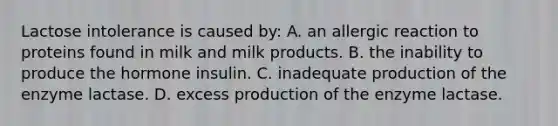 Lactose intolerance is caused by: A. an allergic reaction to proteins found in milk and milk products. B. the inability to produce the hormone insulin. C. inadequate production of the enzyme lactase. D. excess production of the enzyme lactase.