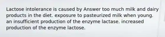 Lactose intolerance is caused by Answer too much milk and dairy products in the diet. exposure to pasteurized milk when young. an insufficient production of the enzyme lactase. increased production of the enzyme lactose.